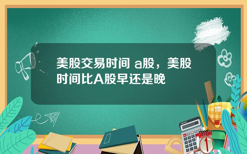 美股交易时间 a股，美股时间比A股早还是晚